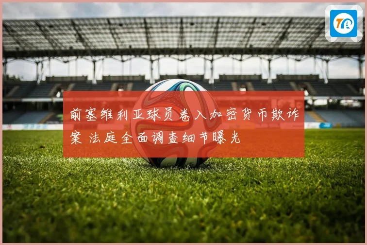 前塞维利亚球员卷入加密货币欺诈案 法庭全面调查细节曝光