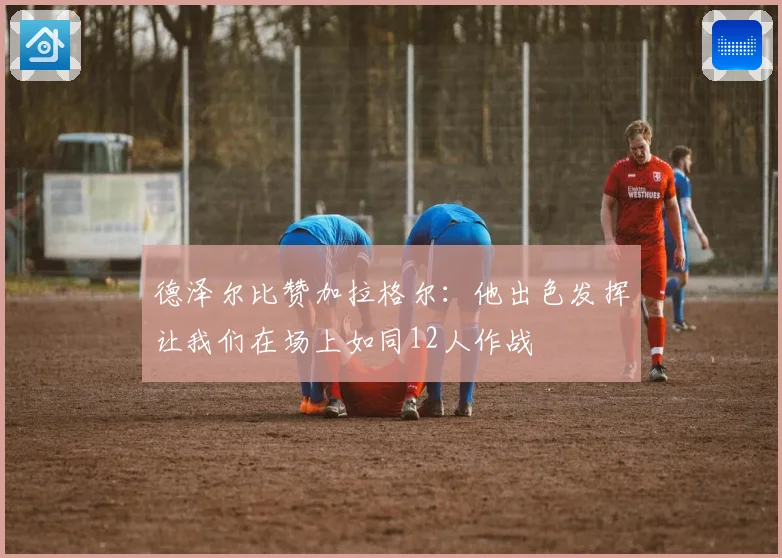 德泽尔比赞加拉格尔：他出色发挥让我们在场上如同12人作战