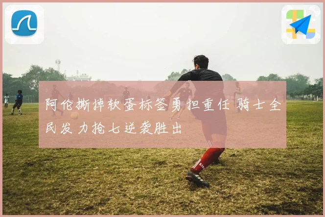 阿伦撕掉软蛋标签勇担重任 骑士全民发力抢七逆袭胜出