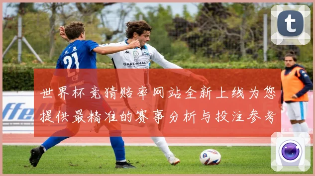世界杯竞猜赔率网站全新上线为您提供最精准的赛事分析与投注参考