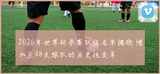 2026年世界杯参赛队伍名单揭晓 增加至48支球队的历史性变革