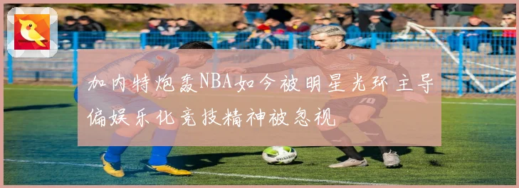 加内特炮轰NBA如今被明星光环主导偏娱乐化竞技精神被忽视