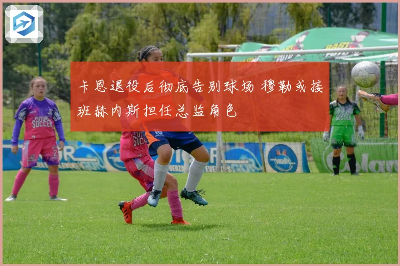 卡恩退役后彻底告别球场 穆勒或接班赫内斯担任总监角色