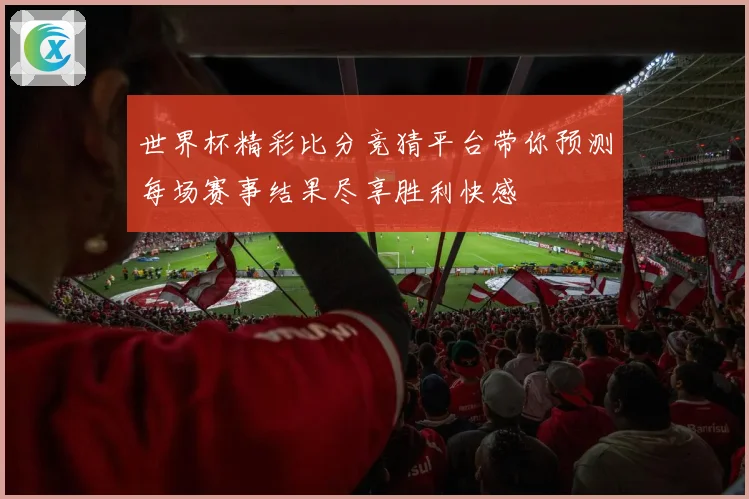 世界杯精彩比分竞猜平台带你预测每场赛事结果尽享胜利快感